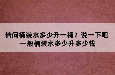 请问桶装水多少升一桶？说一下吧 一般桶装水多少升多少钱